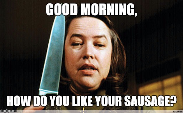 The original Overly Attached Girlfriend | GOOD MORNING, HOW DO YOU LIKE YOUR SAUSAGE? | image tagged in memes,misery | made w/ Imgflip meme maker