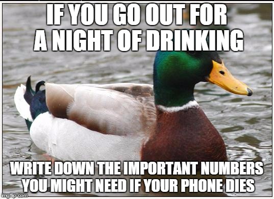 Actual Advice Mallard Meme | IF YOU GO OUT FOR A NIGHT OF DRINKING; WRITE DOWN THE IMPORTANT NUMBERS YOU MIGHT NEED IF YOUR PHONE DIES | image tagged in memes,actual advice mallard,AdviceAnimals | made w/ Imgflip meme maker