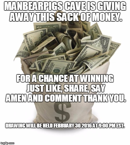 Bag of money | MANBEARPIGS CAVE IS GIVING AWAY THIS SACK OF MONEY. FOR A CHANCE AT WINNING JUST LIKE, SHARE, SAY AMEN AND COMMENT THANK YOU. DRAWING WILL BE HELD FEBRUARY 30 2016 AT 9:00 PM EST. | image tagged in bag of money | made w/ Imgflip meme maker