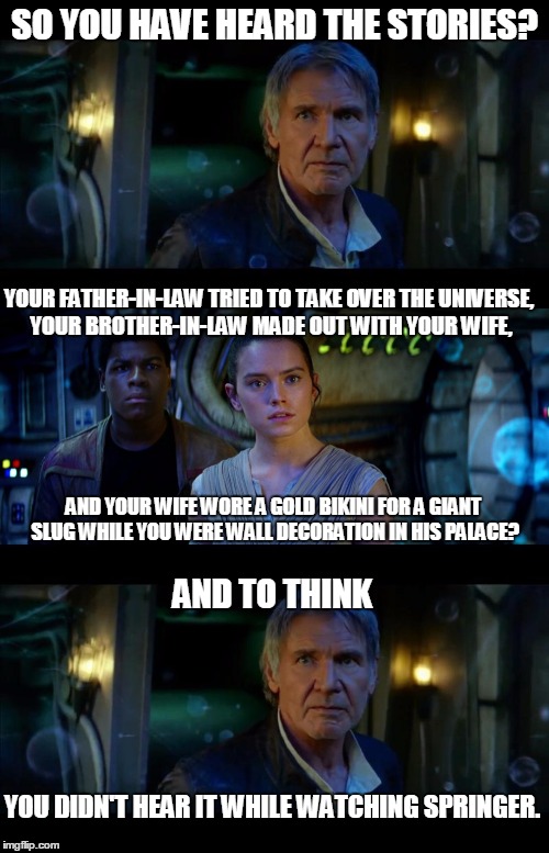 It's True All of It Han Solo Meme | SO YOU HAVE HEARD THE STORIES? YOUR FATHER-IN-LAW TRIED TO TAKE OVER THE UNIVERSE, YOUR BROTHER-IN-LAW MADE OUT WITH YOUR WIFE, AND YOUR WIFE WORE A GOLD BIKINI FOR A GIANT SLUG WHILE YOU WERE WALL DECORATION IN HIS PALACE? AND TO THINK; YOU DIDN'T HEAR IT WHILE WATCHING SPRINGER. | image tagged in memes,it's true all of it han solo | made w/ Imgflip meme maker