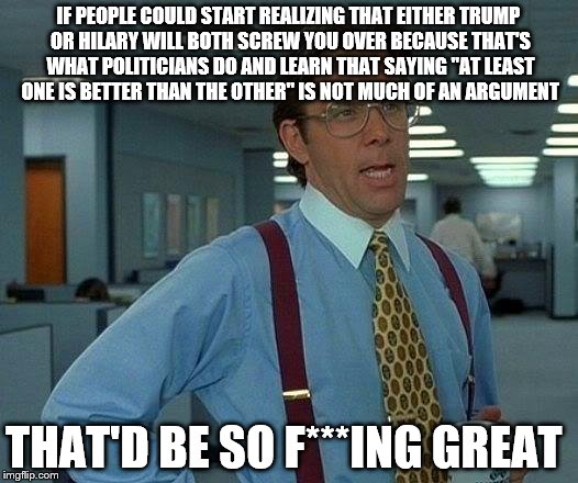 Trump? Hilary? They're both gonna screw you! | IF PEOPLE COULD START REALIZING THAT EITHER TRUMP OR HILARY WILL BOTH SCREW YOU OVER BECAUSE THAT'S WHAT POLITICIANS DO AND LEARN THAT SAYING "AT LEAST ONE IS BETTER THAN THE OTHER" IS NOT MUCH OF AN ARGUMENT; THAT'D BE SO F***ING GREAT | image tagged in memes,that would be great | made w/ Imgflip meme maker