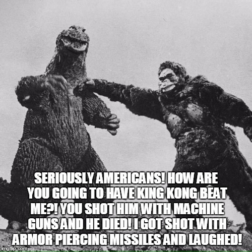 godzilla and kong | SERIOUSLY AMERICANS! HOW ARE YOU GOING TO HAVE KING KONG BEAT ME?! YOU SHOT HIM WITH MACHINE GUNS AND HE DIED! I GOT SHOT WITH ARMOR PIERCING MISSILES AND LAUGHED! | image tagged in godzilla and kong | made w/ Imgflip meme maker