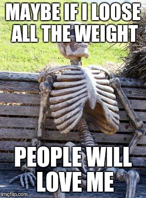 Waiting Skeleton Meme | MAYBE IF I LOOSE ALL THE WEIGHT PEOPLE WILL LOVE ME | image tagged in memes,waiting skeleton | made w/ Imgflip meme maker