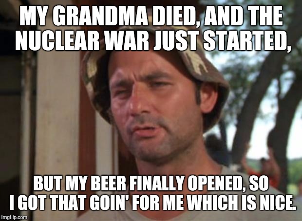 So I Got That Goin For Me Which Is Nice Meme | MY GRANDMA DIED, AND THE NUCLEAR WAR JUST STARTED, BUT MY BEER FINALLY OPENED, SO I GOT THAT GOIN' FOR ME WHICH IS NICE. | image tagged in memes,so i got that goin for me which is nice | made w/ Imgflip meme maker