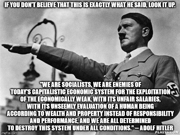 Socialism is good? | IF YOU DON'T BELIEVE THAT THIS IS EXACTLY WHAT HE SAID, LOOK IT UP. "WE ARE SOCIALISTS, WE ARE ENEMIES OF TODAY'S CAPITALISTIC ECONOMIC SYSTEM FOR THE EXPLOITATION OF THE ECONOMICALLY WEAK, WITH ITS UNFAIR SALARIES, WITH ITS UNSEEMLY EVALUATION OF A HUMAN BEING ACCORDING TO WEALTH AND PROPERTY INSTEAD OF RESPONSIBILITY AND PERFORMANCE, AND WE ARE ALL DETERMINED TO DESTROY THIS SYSTEM UNDER ALL CONDITIONS." -- ADOLF HITLER | image tagged in hitler,bernie,hillary,socialism | made w/ Imgflip meme maker