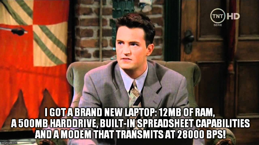 ... 2,5GB RAM, 250GB harddrive, no spreadsheets and a modem that transmits at 180MBps on this end. And that's low-end, nowadays. | I GOT A BRAND NEW LAPTOP: 12MB OF RAM, A 500MB HARDDRIVE, BUILT-IN SPREADSHEET CAPABILITIES AND A MODEM THAT TRANSMITS AT 28000 BPS! | image tagged in technology,my oh my look how far we've come,chandler,friends,90's | made w/ Imgflip meme maker