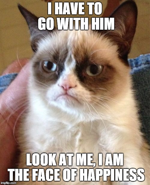 Grumpy Cat Meme | I HAVE TO GO WITH HIM LOOK AT ME, I AM THE FACE OF HAPPINESS | image tagged in memes,grumpy cat | made w/ Imgflip meme maker