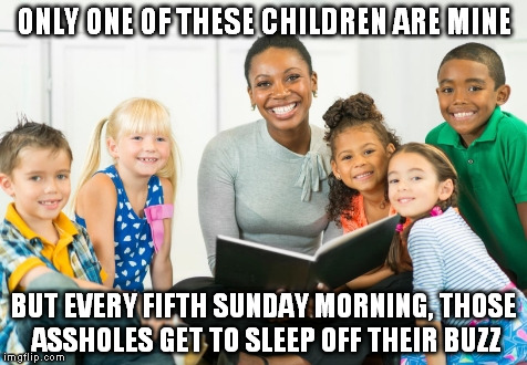 Fact: Given the socioeconomic statement all of those children will have one years wage at age 18 with no debt. | ONLY ONE OF THESE CHILDREN ARE MINE; BUT EVERY FIFTH SUNDAY MORNING, THOSE ASSHOLES GET TO SLEEP OFF THEIR BUZZ | image tagged in neighborhood sunday readings,one percent,what you dont know,wealth,memes,children | made w/ Imgflip meme maker