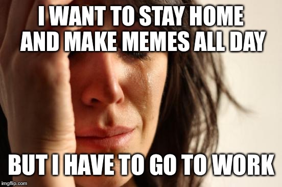 First World Problems | I WANT TO STAY HOME AND MAKE MEMES ALL DAY; BUT I HAVE TO GO TO WORK | image tagged in memes,first world problems | made w/ Imgflip meme maker