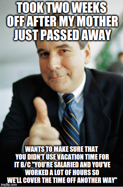 Good Guy Boss | TOOK TWO WEEKS OFF AFTER MY MOTHER JUST PASSED AWAY; WANTS TO MAKE SURE THAT YOU DIDN'T USE VACATION TIME FOR IT B/C "YOU'RE SALARIED AND YOU'VE WORKED A LOT OF HOURS SO WE'LL COVER THE TIME OFF ANOTHER WAY" | image tagged in good guy boss,AdviceAnimals | made w/ Imgflip meme maker