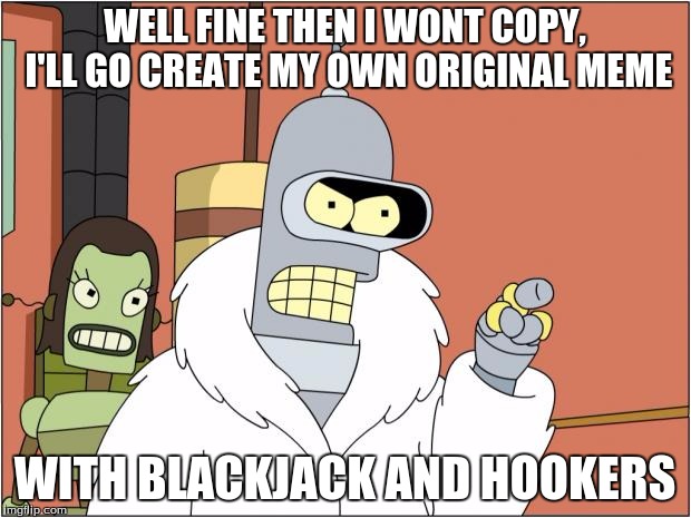 Bender Meme | WELL FINE THEN I WONT COPY, I'LL GO CREATE MY OWN ORIGINAL MEME; WITH BLACKJACK AND HOOKERS | image tagged in memes,bender | made w/ Imgflip meme maker