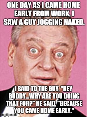rodney dangerfield | ONE DAY AS I CAME HOME EARLY FROM WORK, I SAW A GUY JOGGING NAKED. I SAID TO THE GUY, "HEY BUDDY...WHY ARE YOU DOING THAT FOR?" HE SAID, "BECAUSE YOU CAME HOME EARLY." | image tagged in rodney dangerfield | made w/ Imgflip meme maker