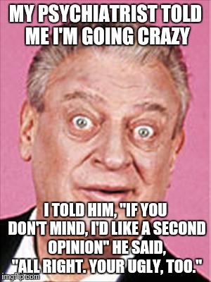 rodney dangerfield | MY PSYCHIATRIST TOLD ME I'M GOING CRAZY; I TOLD HIM, "IF YOU DON'T MIND, I'D LIKE A SECOND OPINION" HE SAID, "ALL RIGHT. YOUR UGLY, TOO." | image tagged in rodney dangerfield | made w/ Imgflip meme maker
