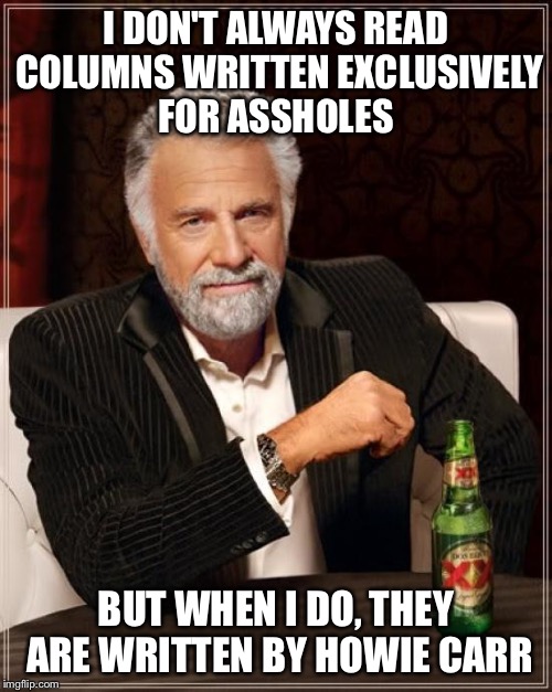 The Most Interesting Man In The World | I DON'T ALWAYS READ COLUMNS WRITTEN EXCLUSIVELY FOR ASSHOLES; BUT WHEN I DO, THEY ARE WRITTEN BY HOWIE CARR | image tagged in memes,the most interesting man in the world | made w/ Imgflip meme maker