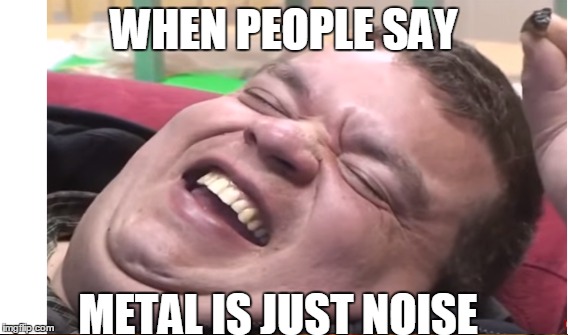 Me everyday | WHEN PEOPLE SAY; METAL IS JUST NOISE | image tagged in metal,heavy metal,fat guy | made w/ Imgflip meme maker