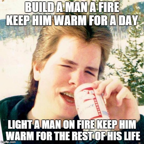 Eighties Teen | BUILD A MAN A FIRE KEEP HIM WARM FOR A DAY; LIGHT A MAN ON FIRE KEEP HIM WARM FOR THE REST OF HIS LIFE | image tagged in memes,eighties teen | made w/ Imgflip meme maker