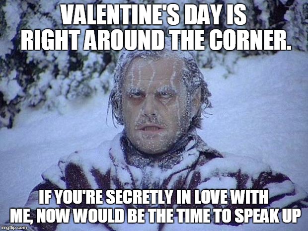 Jack Nicholson The Shining Snow Meme | VALENTINE'S DAY IS RIGHT AROUND THE CORNER. IF YOU'RE SECRETLY IN LOVE WITH ME, NOW WOULD BE THE TIME TO SPEAK UP | image tagged in memes,jack nicholson the shining snow | made w/ Imgflip meme maker