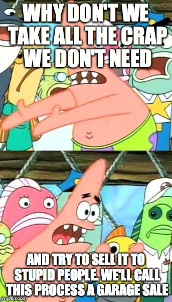 Put It Somewhere Else Patrick | WHY DON'T WE TAKE ALL THE CRAP WE DON'T NEED; AND TRY TO SELL IT TO STUPID PEOPLE. WE'LL CALL THIS PROCESS A GARAGE SALE | image tagged in memes,put it somewhere else patrick | made w/ Imgflip meme maker