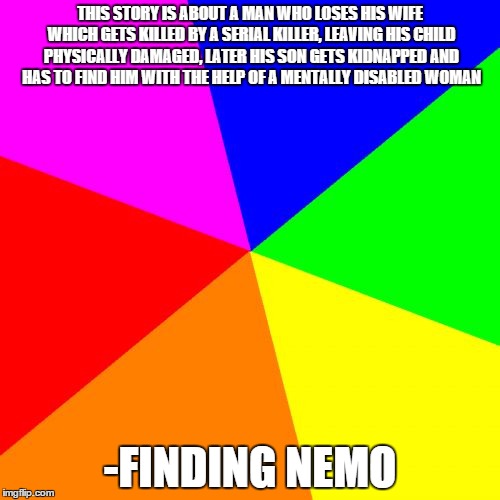 Blank Colored Background | THIS STORY IS ABOUT A MAN WHO LOSES HIS WIFE WHICH GETS KILLED BY A SERIAL KILLER, LEAVING HIS CHILD PHYSICALLY DAMAGED, LATER HIS SON GETS KIDNAPPED AND HAS TO FIND HIM WITH THE HELP OF A MENTALLY DISABLED WOMAN; -FINDING NEMO | image tagged in memes,blank colored background | made w/ Imgflip meme maker