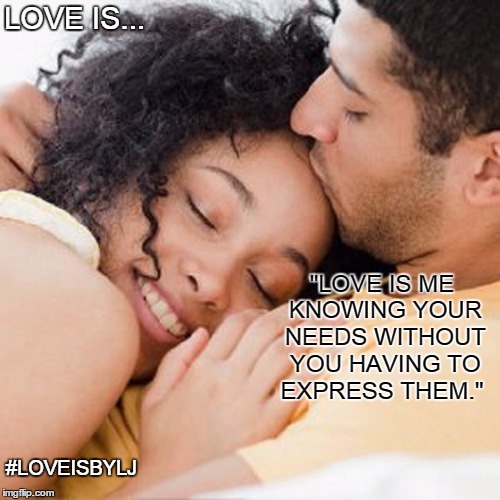 Love Is... | LOVE IS... "LOVE IS ME KNOWING YOUR NEEDS WITHOUT YOU HAVING TO EXPRESS THEM."; #LOVEISBYLJ | image tagged in life,love,us,together,peace,harmony | made w/ Imgflip meme maker
