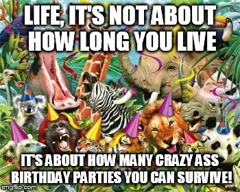 LIFE, IT'S NOT ABOUT HOW LONG YOU LIVE; IT'S ABOUT HOW MANY CRAZY ASS BIRTHDAY PARTIES YOU CAN SURVIVE! | image tagged in party ark | made w/ Imgflip meme maker