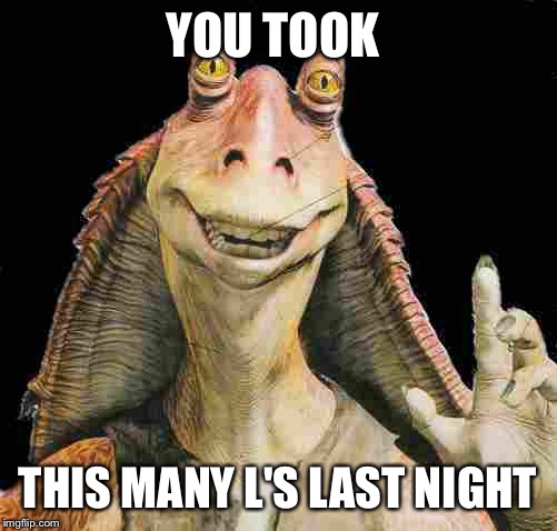 Jar Jar | YOU TOOK; THIS MANY L'S LAST NIGHT | image tagged in funny memes | made w/ Imgflip meme maker