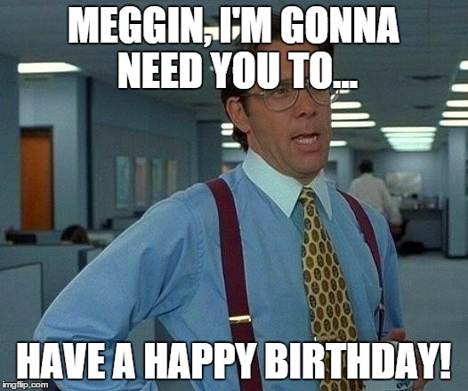 That Would Be Great Meme | MEGGIN, I'M GONNA NEED YOU TO... HAVE A HAPPY BIRTHDAY! | image tagged in memes,that would be great | made w/ Imgflip meme maker