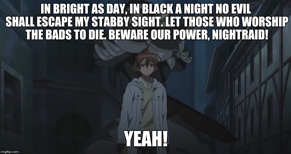 Tatsumi's Speech | IN BRIGHT AS DAY, IN BLACK A NIGHT NO EVIL SHALL ESCAPE MY STABBY SIGHT. LET THOSE WHO WORSHIP THE BADS TO DIE. BEWARE OUR POWER, NIGHTRAID! YEAH! | image tagged in akame ga kill,anime,abridged,animeme | made w/ Imgflip meme maker