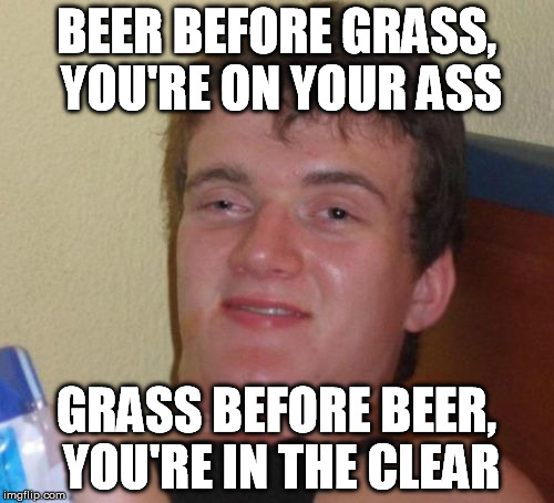 10 Guy Meme | BEER BEFORE GRASS, YOU'RE ON YOUR ASS GRASS BEFORE BEER, YOU'RE IN THE CLEAR | image tagged in memes,10 guy | made w/ Imgflip meme maker