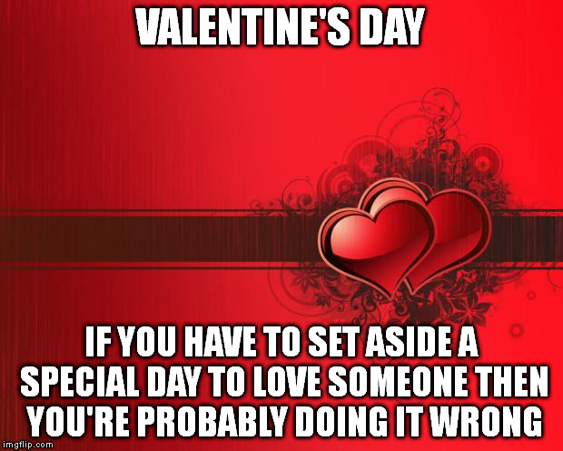 Valentines Day | VALENTINE'S DAY; IF YOU HAVE TO SET ASIDE A SPECIAL DAY TO LOVE SOMEONE THEN YOU'RE PROBABLY DOING IT WRONG | image tagged in valentines day | made w/ Imgflip meme maker