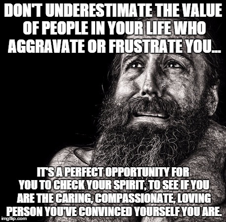 Upset father | DON'T UNDERESTIMATE THE VALUE OF PEOPLE IN YOUR LIFE WHO AGGRAVATE OR FRUSTRATE YOU... IT'S A PERFECT OPPORTUNITY FOR YOU TO CHECK YOUR SPIRIT, TO SEE IF YOU ARE THE CARING, COMPASSIONATE, LOVING PERSON YOU'VE CONVINCED YOURSELF YOU ARE. | image tagged in upset father | made w/ Imgflip meme maker