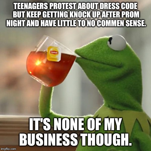 But That's None Of My Business | TEENAGERS PROTEST ABOUT DRESS CODE BUT KEEP GETTING KNOCK UP AFTER PROM NIGHT AND HAVE LITTLE TO NO COMMEN SENSE. IT'S NONE OF MY BUSINESS THOUGH. | image tagged in memes,but thats none of my business,kermit the frog | made w/ Imgflip meme maker