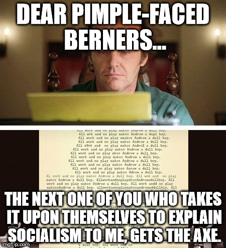 ShiningType Writer | DEAR PIMPLE-FACED BERNERS... THE NEXT ONE OF YOU WHO TAKES IT UPON THEMSELVES TO EXPLAIN SOCIALISM TO ME, GETS THE AXE. | image tagged in shiningtype writer | made w/ Imgflip meme maker