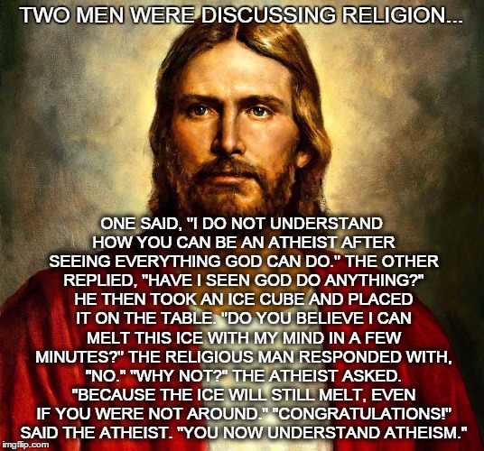 TWO MEN WERE DISCUSSING RELIGION... ONE SAID, "I DO NOT UNDERSTAND HOW YOU CAN BE AN ATHEIST AFTER SEEING EVERYTHING GOD CAN DO." THE OTHER REPLIED, "HAVE I SEEN GOD DO ANYTHING?" HE THEN TOOK AN ICE CUBE AND PLACED IT ON THE TABLE. "DO YOU BELIEVE I CAN MELT THIS ICE WITH MY MIND IN A FEW MINUTES?" THE RELIGIOUS MAN RESPONDED WITH, "NO." "WHY NOT?" THE ATHEIST ASKED. "BECAUSE THE ICE WILL STILL MELT, EVEN IF YOU WERE NOT AROUND." "CONGRATULATIONS!" SAID THE ATHEIST. "YOU NOW UNDERSTAND ATHEISM." | image tagged in jesus christ,religion,atheist,athesim | made w/ Imgflip meme maker