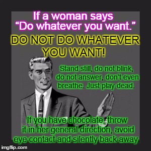 If a Woman says "Do whatever you want"  | If a woman says; DO NOT DO WHATEVER YOU WANT! “Do whatever you want.”; Stand still, do not blink, do not answer, don’t even breathe. Just play dead. If you have chocolate, throw it in her general direction, avoid eye contact and silently back away. | image tagged in memes,if a woman says,do whatever you want | made w/ Imgflip meme maker