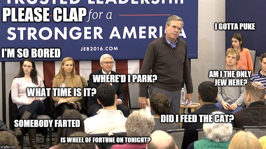 Please clap: what voters are thinking at a Jeb Bush rally | PLEASE CLAP; I GOTTA PUKE; I'M SO BORED; WHAT TIME IS IT? WHERE'D I PARK? AM I THE ONLY JEW HERE? DID I FEED THE CAT? SOMEBODY FARTED; IS WHEEL OF FORTUNE ON TONIGHT? | image tagged in jeb bush,election 2016 | made w/ Imgflip meme maker