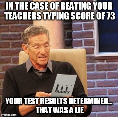 Maury Lie Detector | IN THE CASE OF BEATING YOUR TEACHERS TYPING SCORE OF 73; YOUR TEST RESULTS DETERMINED... THAT WAS A LIE | image tagged in memes,maury lie detector | made w/ Imgflip meme maker