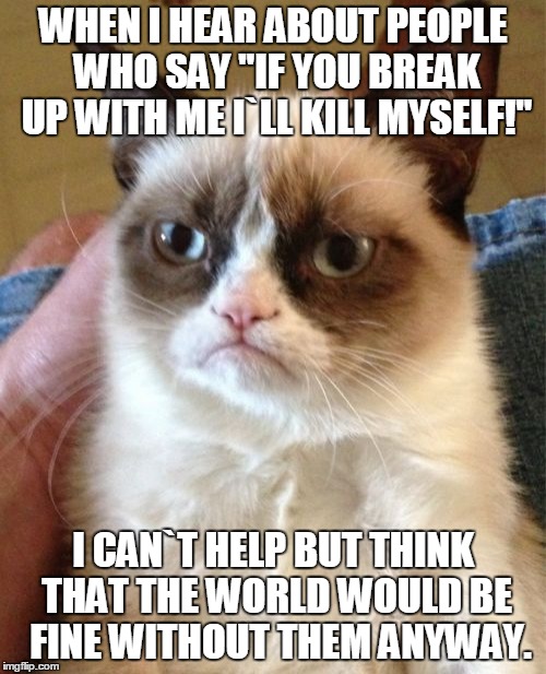 Grumpy Cat | WHEN I HEAR ABOUT PEOPLE WHO SAY "IF YOU BREAK UP WITH ME I`LL KILL MYSELF!"; I CAN`T HELP BUT THINK THAT THE WORLD WOULD BE  FINE WITHOUT THEM ANYWAY. | image tagged in memes,grumpy cat | made w/ Imgflip meme maker
