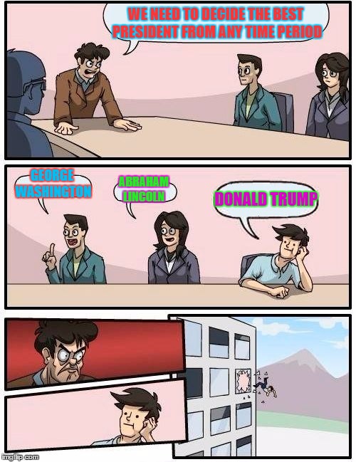Boardroom Meeting Suggestion | WE NEED TO DECIDE THE BEST PRESIDENT FROM ANY TIME PERIOD; GEORGE WASHINGTON; ABRAHAM LINCOLN; DONALD TRUMP | image tagged in memes,boardroom meeting suggestion | made w/ Imgflip meme maker