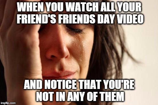 Friends Day Video | WHEN YOU WATCH ALL YOUR FRIEND'S FRIENDS DAY VIDEO; AND NOTICE THAT YOU'RE NOT IN ANY OF THEM | image tagged in memes,first world problems,facebook,crying,funny memes,meme | made w/ Imgflip meme maker