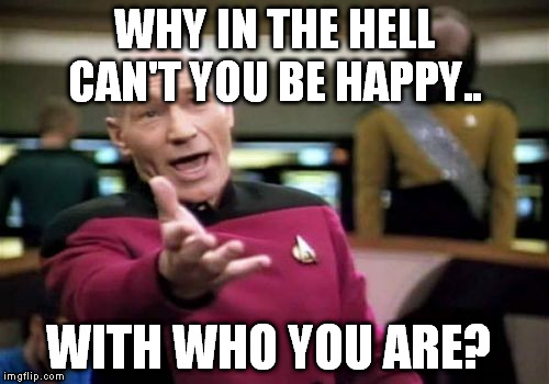 Picard Wtf Meme | WHY IN THE HELL CAN'T YOU BE HAPPY.. WITH WHO YOU ARE? | image tagged in memes,picard wtf | made w/ Imgflip meme maker