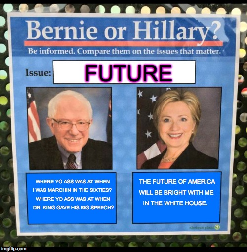 Bernie or Hillary? | FUTURE; WHERE YO ASS WAS AT
WHEN; THE FUTURE OF AMERICA; I WAS MARCHIN IN THE SIXTIES? WILL BE BRIGHT WITH ME; WHERE YO ASS WAS AT WHEN; IN THE WHITE HOUSE. DR. KING GAVE HIS BIG SPEECH? | image tagged in bernie or hillary | made w/ Imgflip meme maker