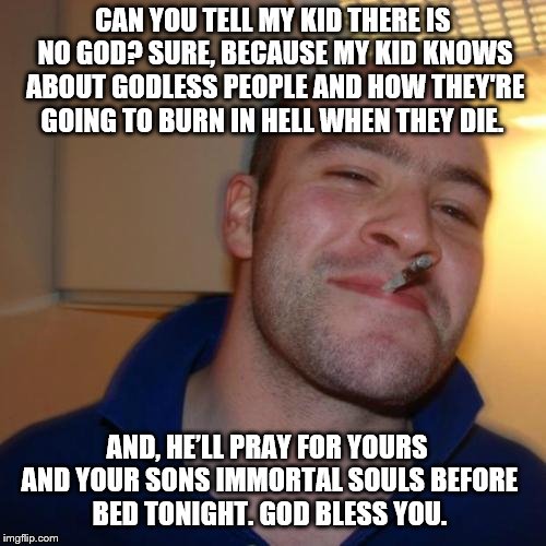 Good Guy Greg | CAN YOU TELL MY KID THERE IS NO GOD? SURE, BECAUSE MY KID KNOWS ABOUT GODLESS PEOPLE AND HOW THEY'RE GOING TO BURN IN HELL WHEN THEY DIE. AND, HE’LL PRAY FOR YOURS AND YOUR SONS IMMORTAL SOULS BEFORE BED TONIGHT. GOD BLESS YOU. | image tagged in memes,good guy greg,god,immortal soul,adele hello,bless you | made w/ Imgflip meme maker