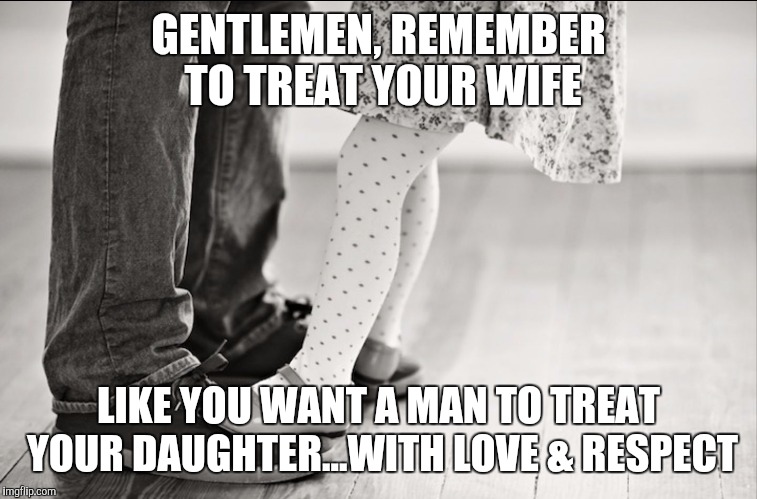 GENTLEMEN, REMEMBER TO TREAT YOUR WIFE; LIKE YOU WANT A MAN TO TREAT YOUR DAUGHTER...WITH LOVE & RESPECT | image tagged in wife,daughter | made w/ Imgflip meme maker