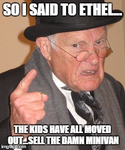 Back In My Day Meme | SO I SAID TO ETHEL... THE KIDS HAVE ALL MOVED OUT...SELL THE DAMN MINIVAN | image tagged in memes,back in my day | made w/ Imgflip meme maker