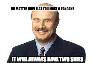 Dr Phil Truths | NO MATTER HOW FLAT YOU MAKE A PANCAKE; IT WILL ALWAYS HAVE TWO SIDES | image tagged in dr phil,pancakes | made w/ Imgflip meme maker
