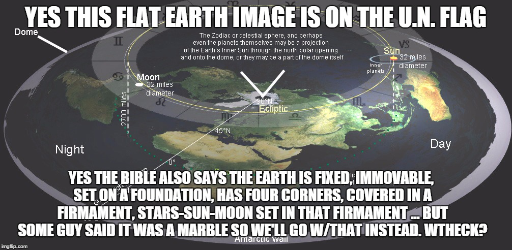 Flat earth | YES THIS FLAT EARTH IMAGE IS ON THE U.N. FLAG; YES THE BIBLE ALSO SAYS THE EARTH IS FIXED, IMMOVABLE, SET ON A FOUNDATION, HAS FOUR CORNERS, COVERED IN A FIRMAMENT, STARS-SUN-MOON SET IN THAT FIRMAMENT ... BUT SOME GUY SAID IT WAS A MARBLE SO WE'LL GO W/THAT INSTEAD. WTHECK? | image tagged in flat earth | made w/ Imgflip meme maker