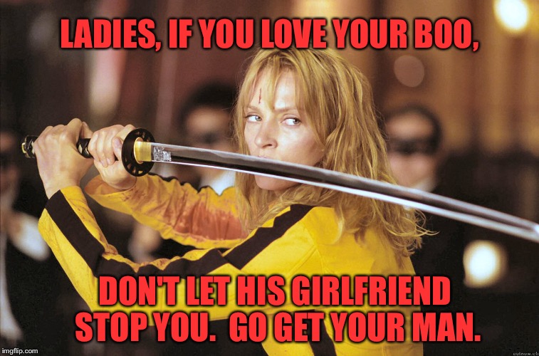 Kill Bill | LADIES, IF YOU LOVE YOUR BOO, DON'T LET HIS GIRLFRIEND STOP YOU.  GO GET YOUR MAN. | image tagged in kill bill | made w/ Imgflip meme maker
