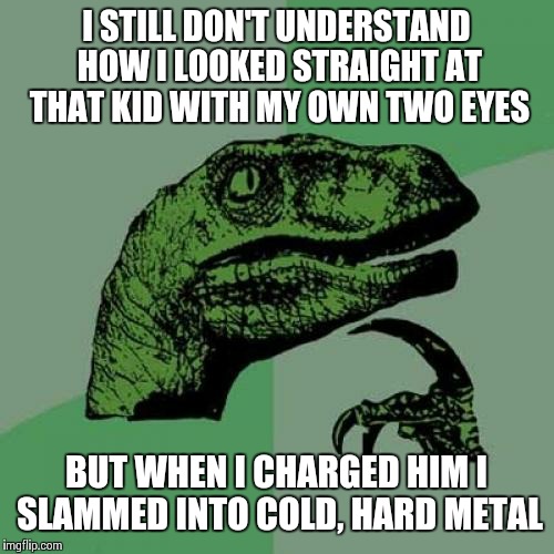 Philosoraptor | I STILL DON'T UNDERSTAND HOW I LOOKED STRAIGHT AT THAT KID WITH MY OWN TWO EYES; BUT WHEN I CHARGED HIM I SLAMMED INTO COLD, HARD METAL | image tagged in memes,philosoraptor,jurassic park | made w/ Imgflip meme maker