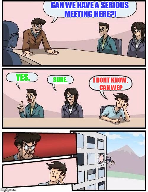 Boardroom Meeting Suggestion | CAN WE HAVE A SERIOUS MEETING HERE?! YES. SURE. I DONT KNOW, CAN WE? | image tagged in memes,boardroom meeting suggestion | made w/ Imgflip meme maker